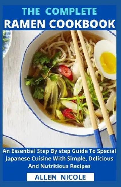 The Complete Ramen Cookbook: An Essential Step By step Guide To Special Japanese Cuisine With Simple, Delicious And Nutritious Recipes by Allen Nicole