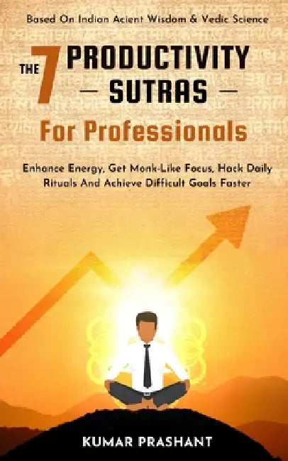 The 7 Productivity Sutras For Professionals: Enhance Energy, Get Monk-Like Focus, Hack Daily Rituals To achieve difficult Goals Faster. Based on India by Kumar Prashant