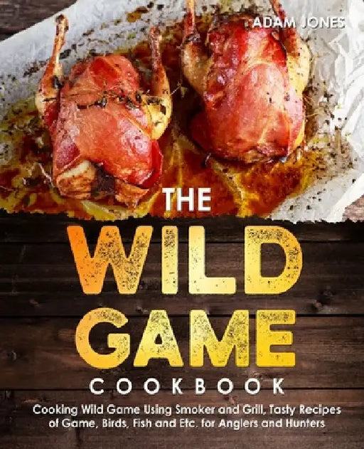 The Wild Game Cookbook for Anglers and Hunters: Cooking Tasty Recipes of Game, Birds, Fish and Etc. with your Smoker and Grill by Adam Jones