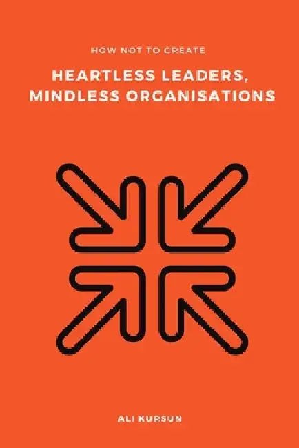 How Not to Create Heartless Leaders, Mindless Organisations by Ali Kursun
