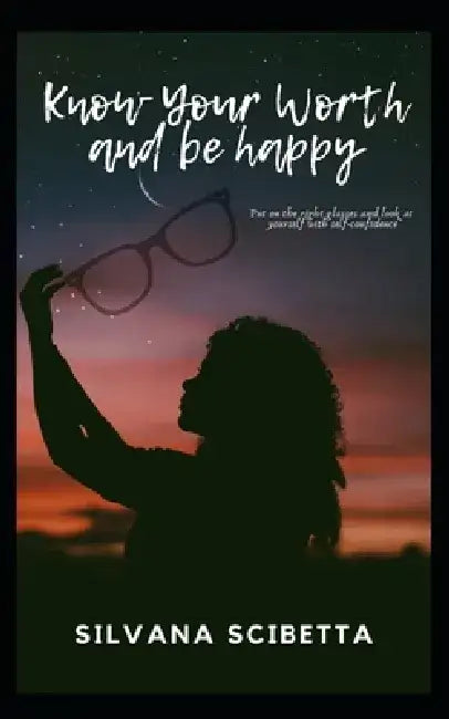 Know Your Worth and Be happy: Look at yourself with the right glasses and improve your self-confidence and self-esteem by Silvana Scibetta