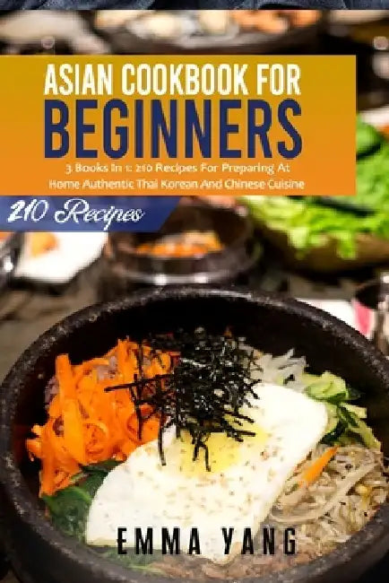 Asian Cookbook For Beginners: 3 Books In 1: 210 Recipes For Preparing At Home Authentic Thai Korean And Chinese Cuisine by Emma Yang