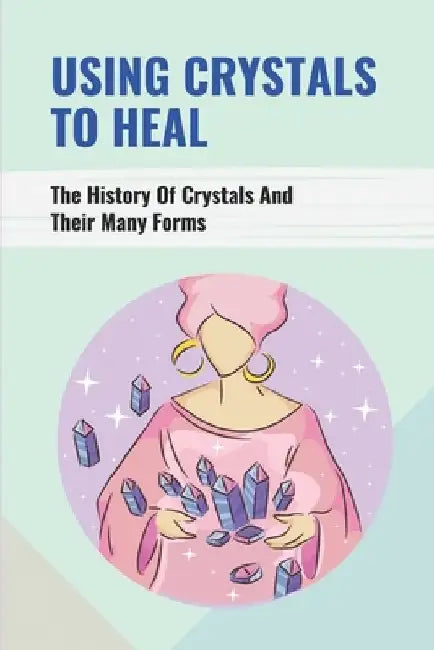 Using Crystals To Heal: The History Of Crystals And Their Many Forms: Crystals For Anxiety And Healing by Leatha Kowalewski