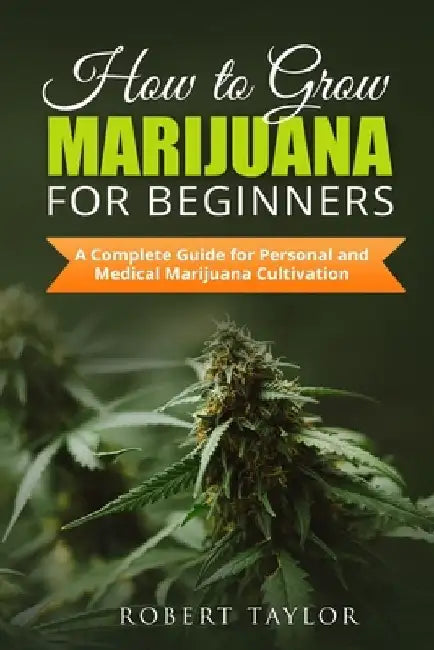 How to Grow Marijuana for Beginners: A Complete Guide for Personal, Healthy, and Medical Marijuana Cultivation by Robert Taylor