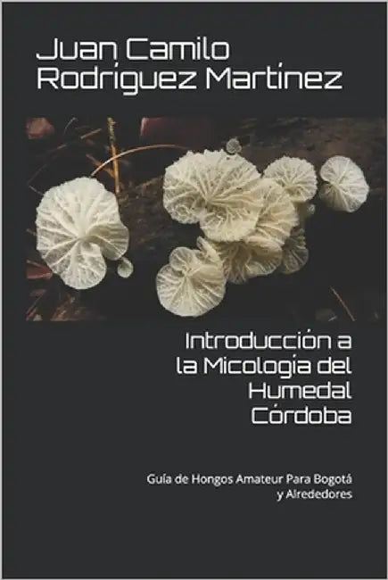 Introducción a la Micología del Humedal Córdoba: Guía de Hongos Amateur Para Bogotá y Alrededores by Rodríguez Martínez, Juan Camilo