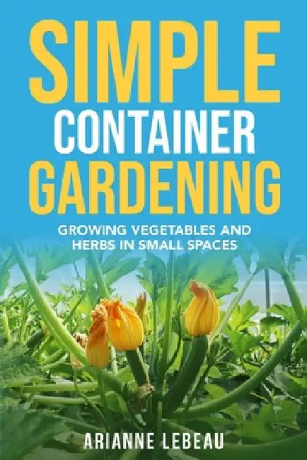 Simple Container Gardening: Growing Vegetables and Herbs in Small Spaces by Arianne LeBeau