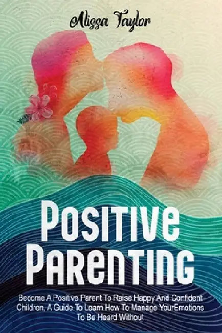 Positive Parenting: 4 in 1: Become A Positive Parent To Raise Happy And Confident Children, A Guide To Learn How To Manage Your Emotions T by Alissa Taylor