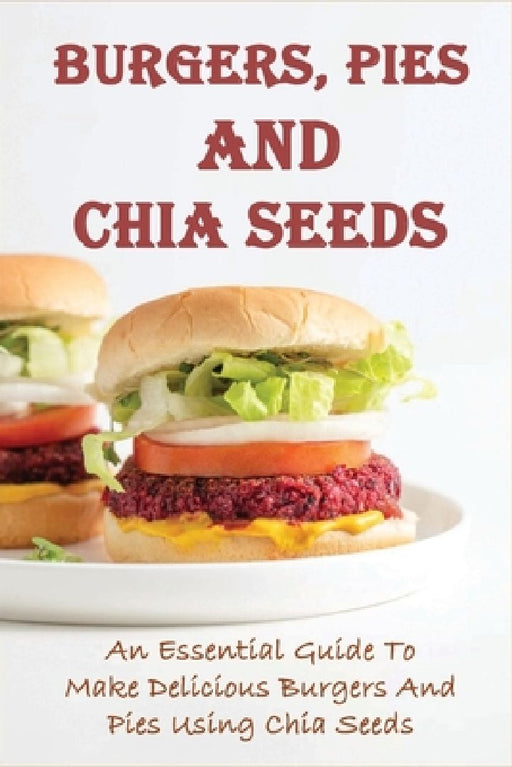 Burgers, Pies And Chia Seeds: An Essential Guide To Make Delicious Burgers And Pies Using Chia Seeds: Healthy Chia Seed Burgers Recipes by Youlanda Thiessen