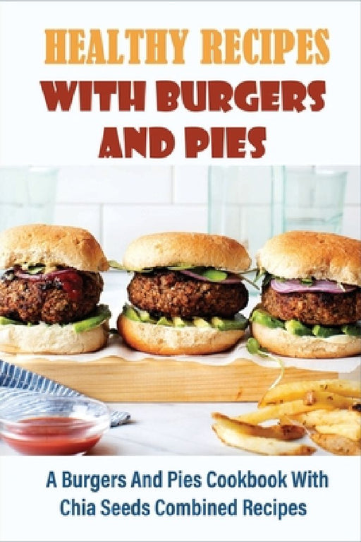 Healthy Recipes With Burgers And Pies: A Burgers And Pies Cookbook With Chia Seeds Combined Recipes: Easy Burgers Meals With Chia Seeds by Ike McClelland