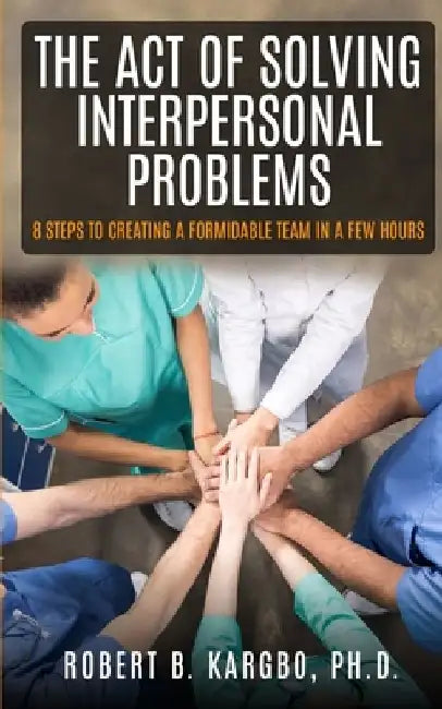 The Act of Solving Interpersonal Problems: 8 Steps to Creating a Formidable Team in a Few Hours by Robert B. Kargbo Ph. D.