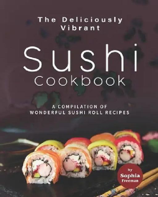 The Deliciously Vibrant Sushi Cookbook: A Compilation of Wonderful Sushi Roll Recipes by Sophia Freeman