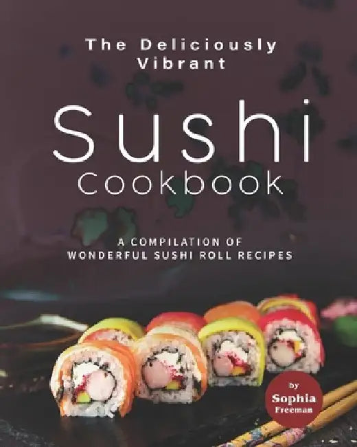 The Deliciously Vibrant Sushi Cookbook: A Compilation of Wonderful Sushi Roll Recipes by Sophia Freeman