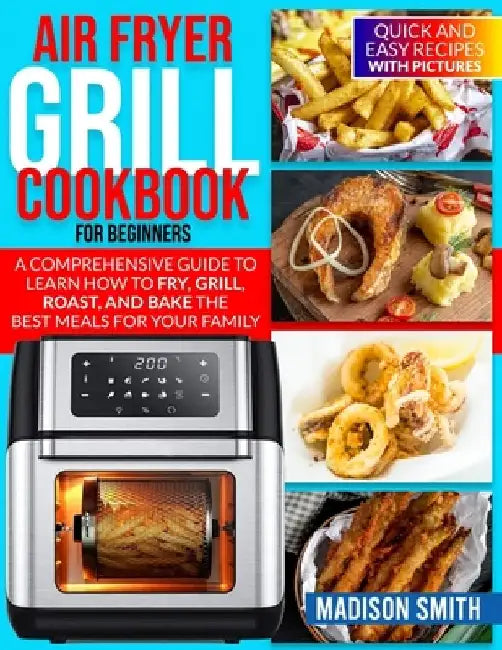 Air Fryer Grill Cookbook for Beginners: Quick And Easy Recipes With Pictures. A Comprehensive Guide To Learn How To Fry, Grill, Roast, And Bake The Be by Madison Smith
