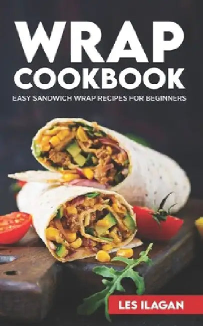 Wrap Cookbook: Easy Sandwich Wrap Recipes for Beginners, Delicious Sandwiches for Breakfast, Lunch, and Dinner by Les Ilagan