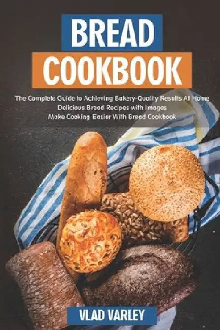 Bread Cookbook: The Complete Guide to Achieving Bakery-Quality Results At Home Delicious Bread Recipes with Images Make Cooking Easier by Vlad Varley