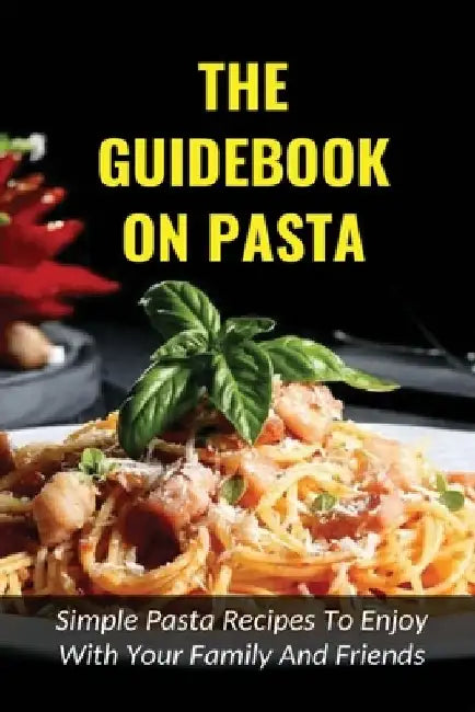 The Guidebook On Pasta: Simple Pasta Recipes To Enjoy With Your Family And Friends: How To Cook Spaghetti At Home by Chang Weems