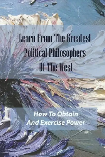 Learn From The Greatest Political Philosophers Of The West: How To Obtain And Exercise Power: How To Grow And Prosper As Flesh-And-Blood Human Beings by Booker Basaldua