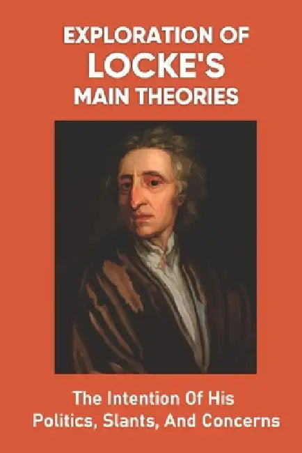Exploration Of Locke's Main Theories: The Intention Of His Politics, Slants, And Concerns: How The Philosopher Reaches His Conclusions by Johnathan Barninger