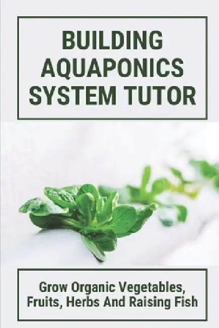 Building Aquaponics System Tutor: Grow Organic Vegetables, Fruits, Herbs And Raising Fish: How To Set Up A Backyard Aquaponics System by Kalyn Thorton