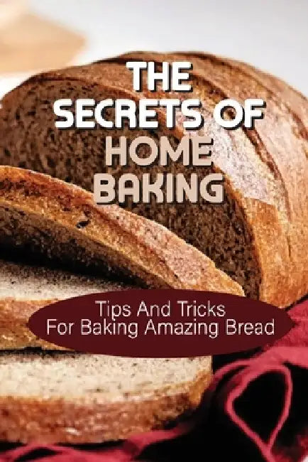 The Secrets Of Home Baking: Tips And Tricks For Baking Amazing Bread: Easy-To-Follow Bread Recipes by James Johson
