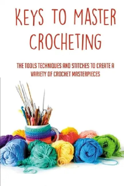Keys To Master Crocheting: The Tools Techniques And Stitches To Create A Variety Of Crochet Masterpieces: Tools And Materials Required For Crocheting by Leigh Millhiser