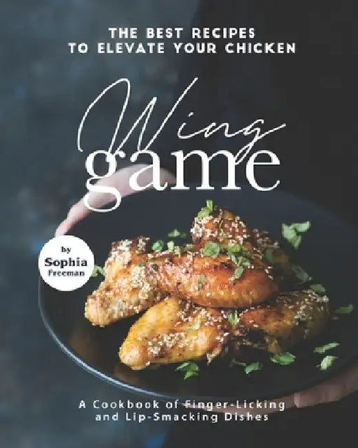 The Best Recipes to Elevate Your Chicken Wing Game: A Cookbook of Finger-Licking and Lip-Smacking Dishes by Sophia Freeman