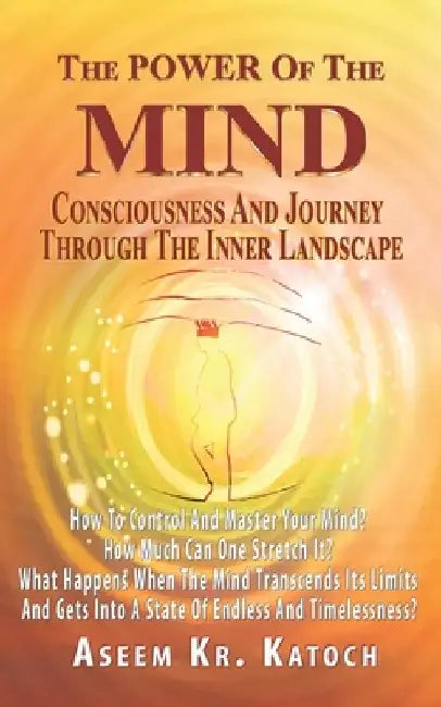 The Power of the Mind Consciousness and Journey Through the Inner Landscape: How To Control And Master Your Mind? How Much Can One Stretch It? What Ha by Aseem Kumar Katoch