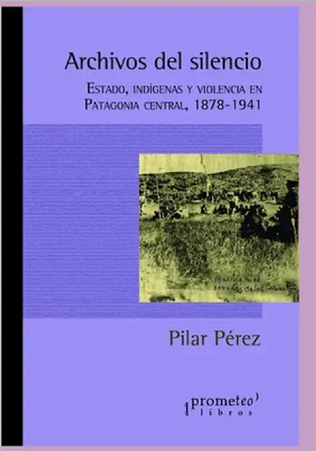Archivos del silencio: Estado, indígenas y violencia en Patagonia central, 1878-1941 by Pérez, Pilar