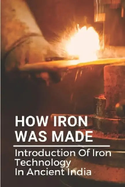 How Iron Was Made: Introduction Of Iron Technology In Ancient India: Ancient Iron Technology by Nancee Sukovaty
