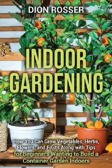 Indoor Gardening: How You Can Grow Vegetables, Herbs, Flowers, and Fruits Along with Tips for Beginners Wanting to Build a Container Garden Indoors by Dion Rosser