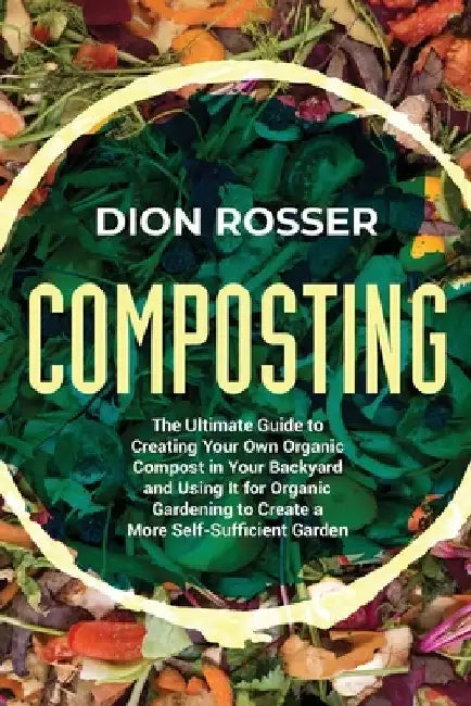 Composting: The Ultimate Guide to Creating Your Own Organic Compost in Your Backyard and Using It for Organic Gardening to Create by Dion Rosser
