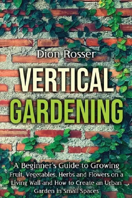 Vertical Gardening: A Beginner's Guide to Growing Fruit, Vegetables, Herbs and Flowers on a Living Wall and How to Create an Urban Garden by Dion Rosser