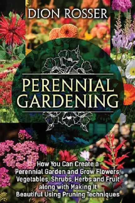 Perennial Gardening: How You Can Create a Perennial Garden and Grow Flowers, Vegetables, Shrubs, Herbs and Fruit along with Making It Beaut by Dion Rosser