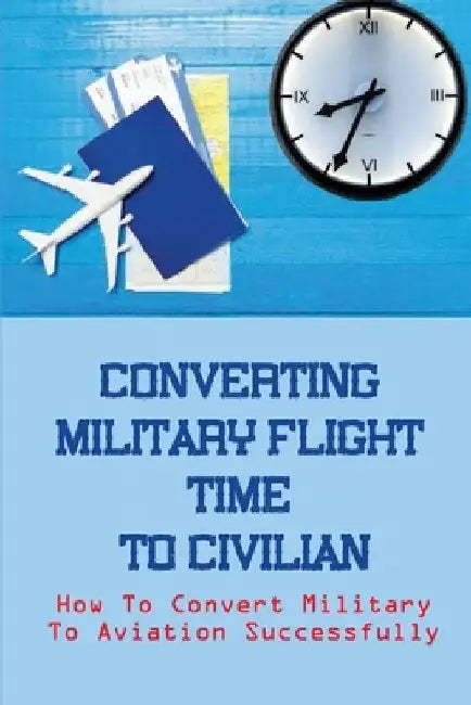 Converting Military Flight Time To Civilian: How To Convert Military To Aviation Successfully: Military To Civilian Pilot Transition by Anglea Kerk