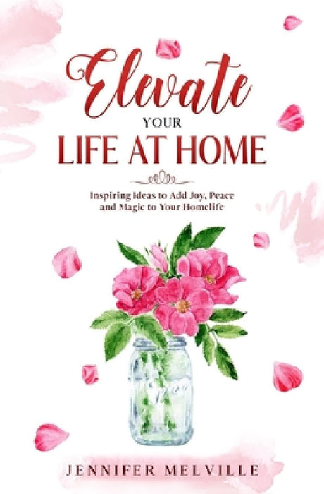 Elevate Your Life at Home: Inspiring Ideas to Add Joy, Peace and Magic to Your Homelife by Jennifer Melville