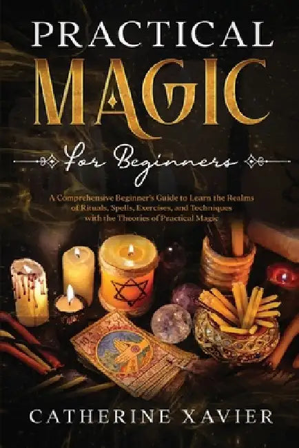 Practical Magic For Beginners: A Comprehensive Beginners Guide To Learn the Realms of Rituals, Spells, Exercises, and Techniques with the Theories of by Catherine Xavier