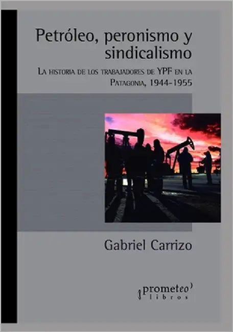 Petróleo, peronismo y sindicalismo: La historia de los trabajadores de YPF en la Patagonia, 1944-1955 by Carrizo, Gabriel