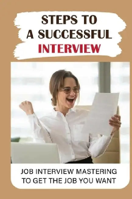 Steps To A Successful Interview: Job Interview Mastering To Get The Job You Want: Job Interview Guide by Ping Antaya
