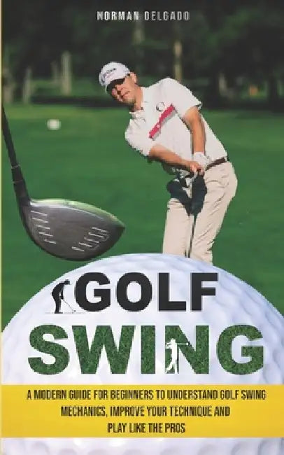 Golf Swing: A Modern Guide for Beginners to Understand Golf Swing Mechanics, Improve Your Technique and Play Like the Pros by Norman Delgado