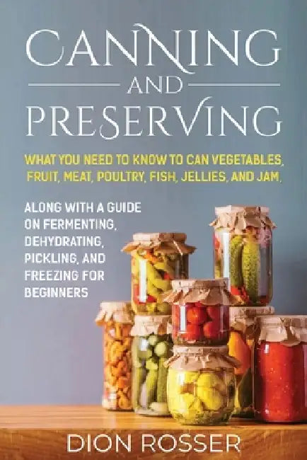 Canning and Preserving: What You Need to Know to Can Vegetables, Fruit, Meat, Poultry, Fish, Jellies, and Jam. Along with a Guide on Fermentin by Dion Rosser