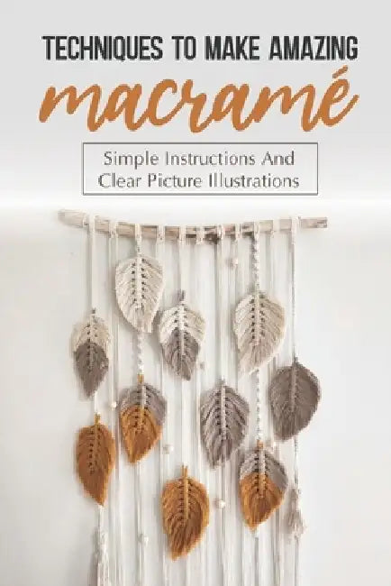 Techniques To Make Amazing Macramé: Simple Instructions And Clear Picture Illustrations: Tips To Create Macrame' Patterns by Leeanna Parchman