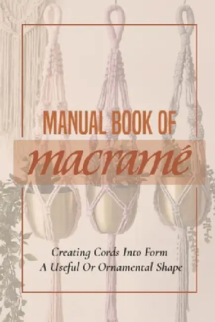 Manual Book Of Macrame': Creating Cords Into Form A Useful Or Ornamental Shape: Step By Step To Create Macrame' Patterns by Dorsey Kopis