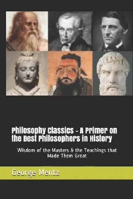 Philosophy Classics - A Primer on the Best Philosophers in History: Wisdom of the Masters & the Teachings that Made Them Great by George Mentz