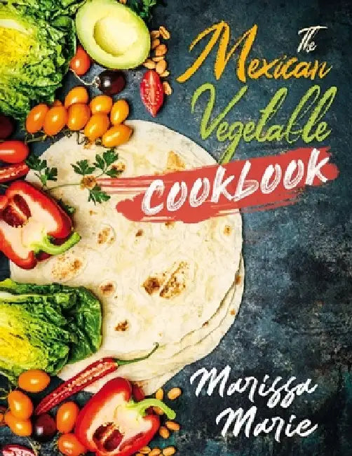 The Mexican Vegetable Cookbook: 60 Authentic Mexican Vegetable Recipes, and Much More! by Marissa Marie
