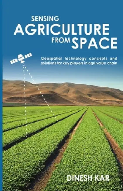 Sensing Agriculture from Space: Geospatial technology concepts and solutions for key players in agri value chain by Dinesh Kar