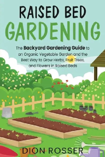 Raised Bed Gardening: The Backyard Gardening Guide to an Organic Vegetable Garden and the Best Way to Grow Herbs, Fruit Trees, and Flowers i by Dion Rosser