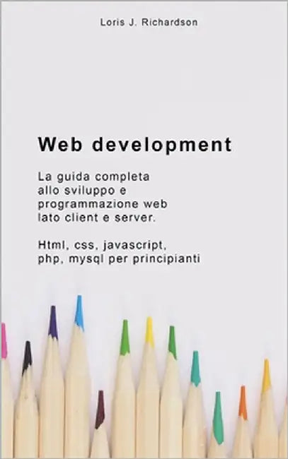 Web Development: La guida completa allo sviluppo e programmazione web lato client e server. HTML, CSS, JAVASCRIPT, PHP, MYSQL per principianti by Richardson, Loris J.
