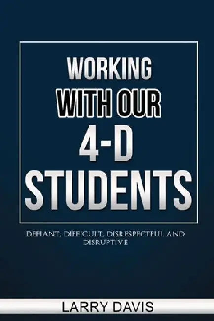Working with Our 4-D Students: Defiant, Difficult, Disrespectful & Disruptive by Larry D. Davis