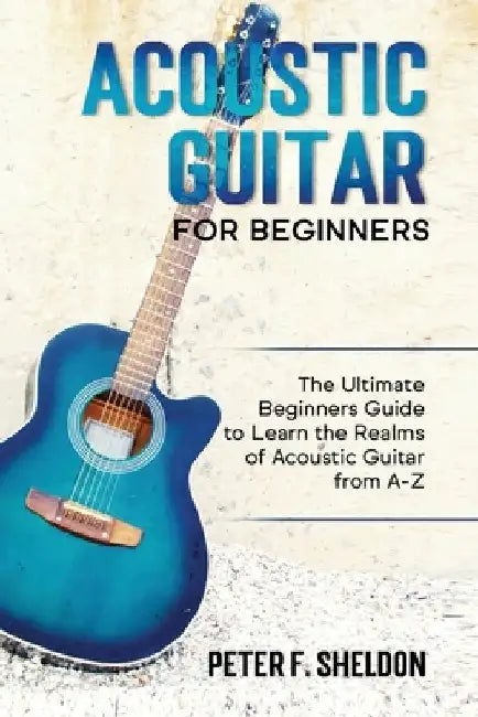 Acoustic Guitar for Beginners: The Ultimate Beginner's Guide to Learn the Realms of Acoustic Guitar from A-Z by Peter F. Sheldon