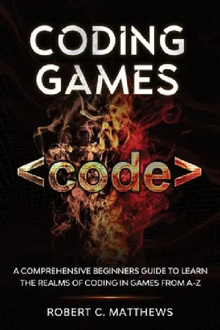 Coding Games: A Comprehensive Beginners Guide to Learn the Realms of Coding in Games from A-Z by Robert C. Matthews